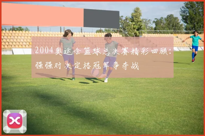 2004奥运会篮球总决赛精彩回顾：强强对决定格冠军争夺战