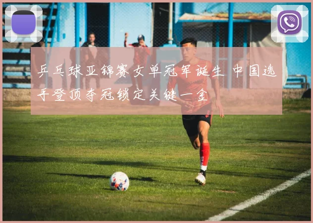 乒乓球亚锦赛女单冠军诞生 中国选手登顶夺冠锁定关键一金