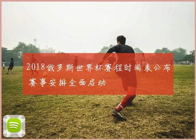 2018俄罗斯世界杯赛程时间表公布 赛事安排全面启动