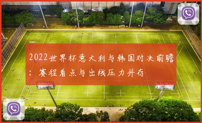 2022世界杯意大利与韩国对决前瞻：赛程看点与出线压力并存