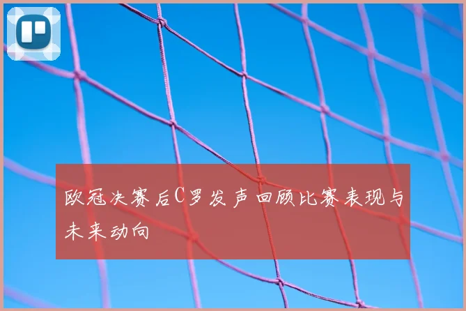 欧冠决赛后C罗发声回顾比赛表现与未来动向