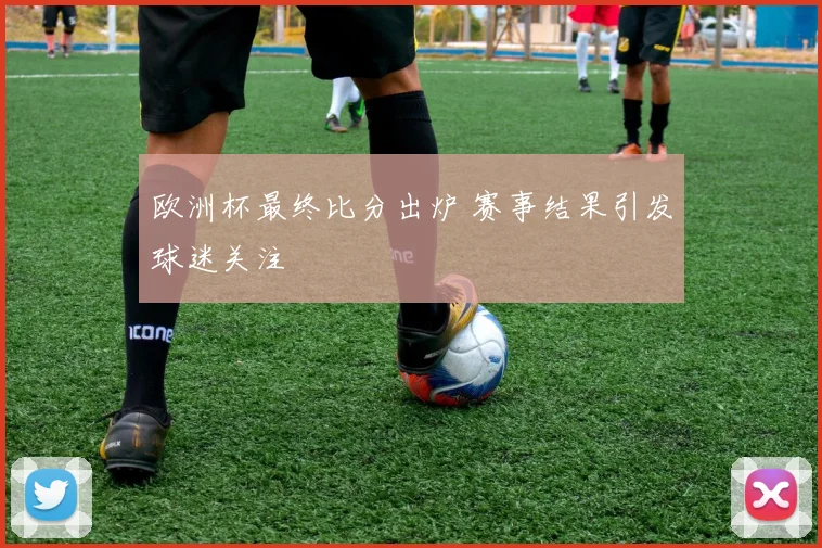 欧洲杯最终比分出炉 赛事结果引发球迷关注