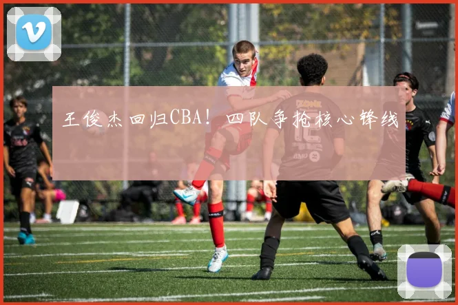 王俊杰回归CBA!四队争抢核心锋线