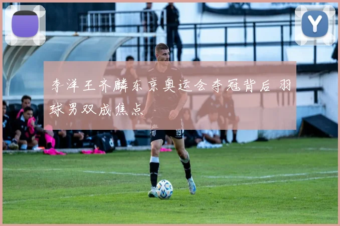 李洋王齐麟东京奥运会夺冠背后 羽球男双成焦点
