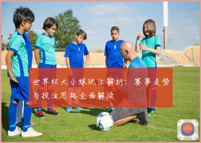 世界杯大小球玩法解析：赛事走势与投注思路全面解读