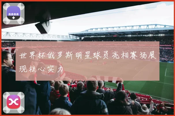 世界杯俄罗斯明星球员亮相赛场展现核心实力