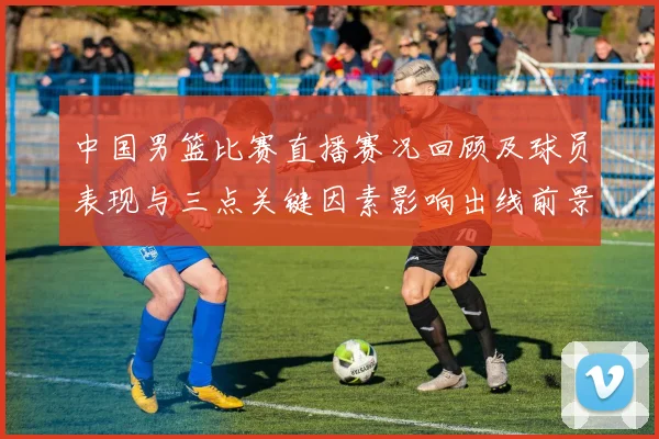 中国男篮比赛直播赛况回顾及球员表现与三点关键因素影响出线前景
