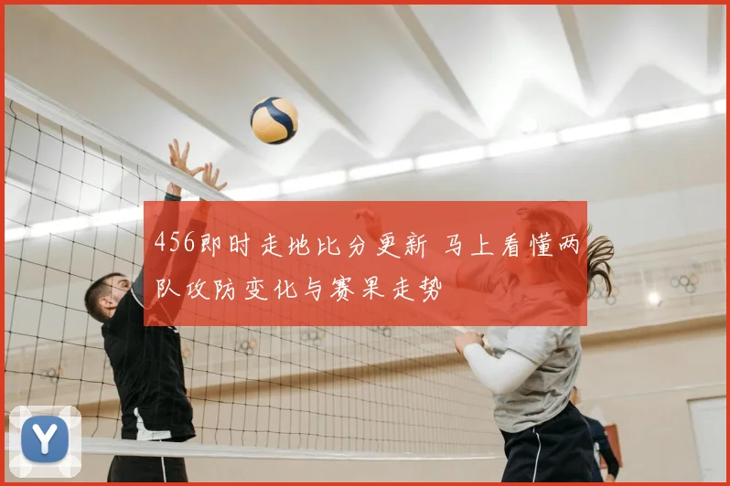 456即时走地比分更新 马上看懂两队攻防变化与赛果走势
