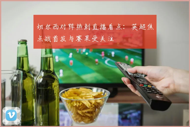 切尔西对阵热刺直播看点:英超焦点战首发与赛果受关注