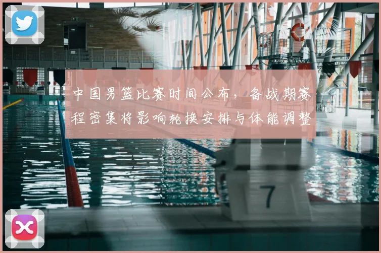 中国男篮比赛时间公布,备战期赛程密集将影响轮换安排与体能调整
