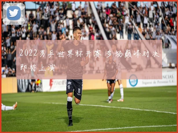 2022男乒世界杯开赛 多场巅峰对决即将上演