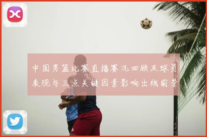 中国男篮比赛直播赛况回顾及球员表现与三点关键因素影响出线前景