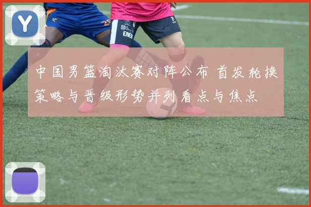 中国男篮淘汰赛对阵公布 首发轮换策略与晋级形势并列看点与焦点