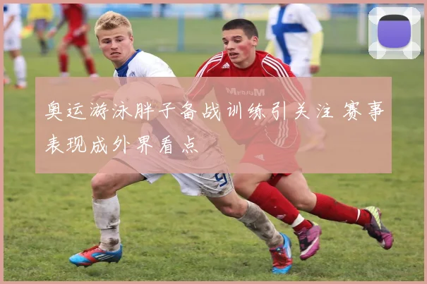 奥运游泳胖子备战训练引关注 赛事表现成外界看点