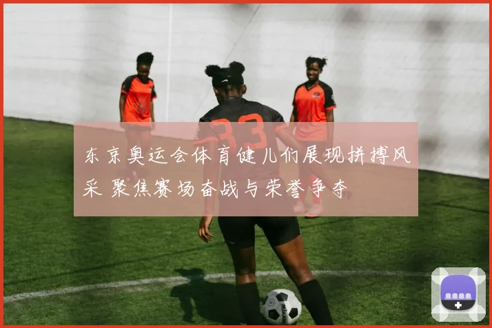 东京奥运会体育健儿们展现拼搏风采 聚焦赛场奋战与荣誉争夺