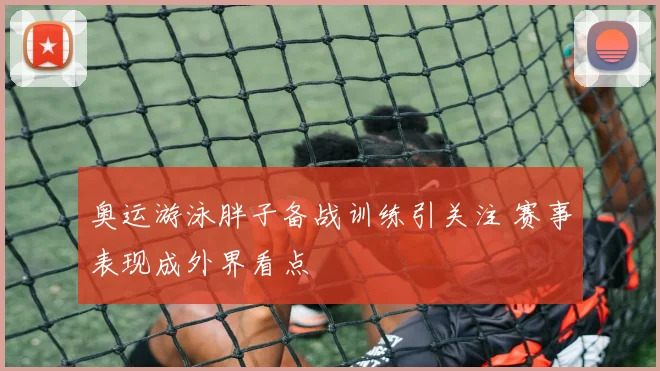 奥运游泳胖子备战训练引关注 赛事表现成外界看点