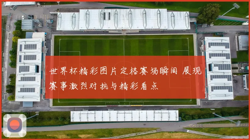 世界杯精彩图片定格赛场瞬间 展现赛事激烈对抗与精彩看点
