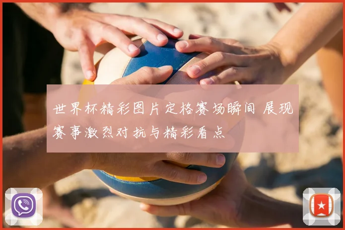 世界杯精彩图片定格赛场瞬间 展现赛事激烈对抗与精彩看点