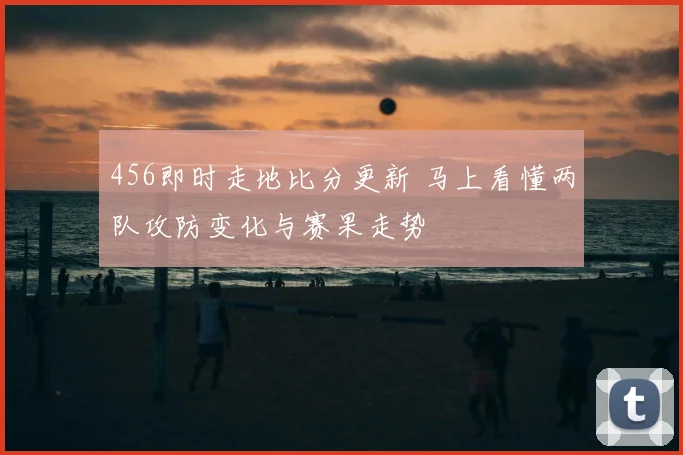 456即时走地比分更新 马上看懂两队攻防变化与赛果走势