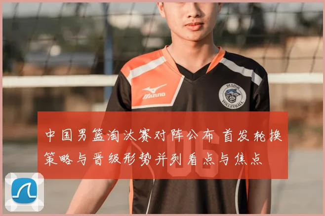 中国男篮淘汰赛对阵公布 首发轮换策略与晋级形势并列看点与焦点