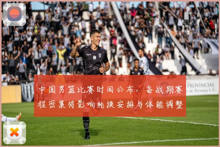 中国男篮比赛时间公布，备战期赛程密集将影响轮换安排与体能调整