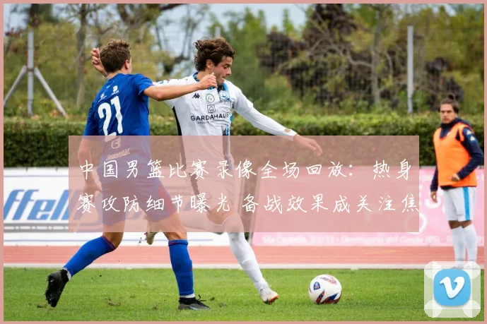 中国男篮比赛录像全场回放:热身赛攻防细节曝光 备战效果成关注焦点
