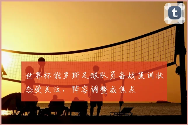 世界杯俄罗斯足球队员备战集训状态受关注,阵容调整成焦点