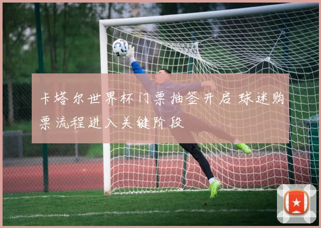 卡塔尔世界杯门票抽签开启 球迷购票流程进入关键阶段