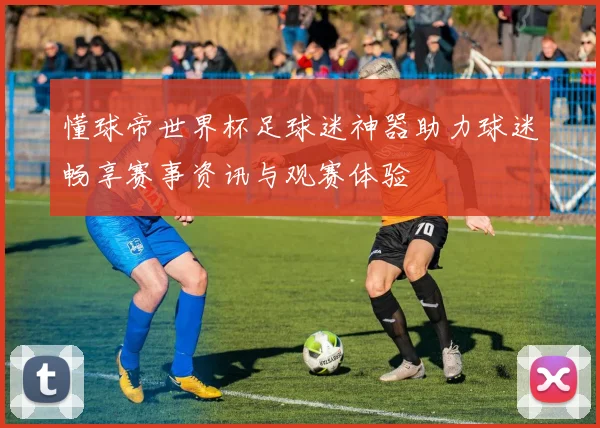 懂球帝世界杯足球迷神器助力球迷畅享赛事资讯与观赛体验