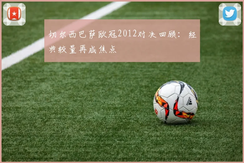 切尔西巴萨欧冠2012对决回顾:经典较量再成焦点
