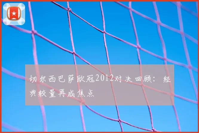切尔西巴萨欧冠2012对决回顾：经典较量再成焦点