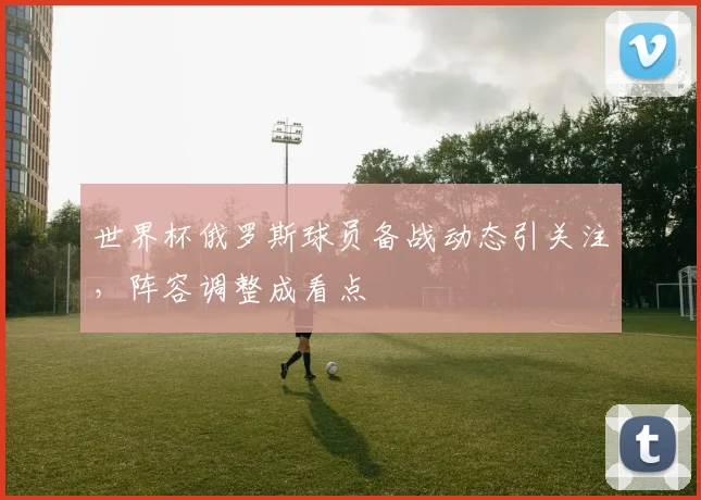 世界杯俄罗斯球员备战动态引关注，阵容调整成看点