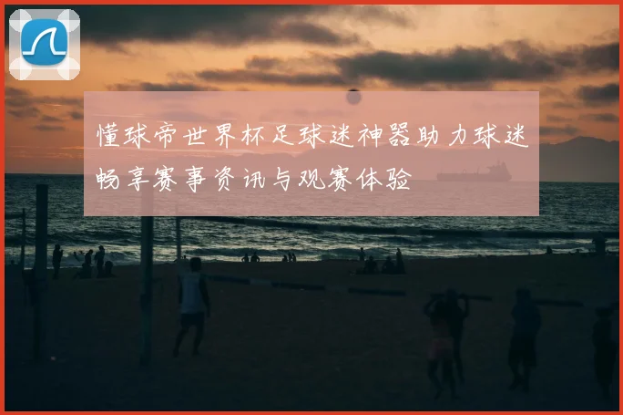 懂球帝世界杯足球迷神器助力球迷畅享赛事资讯与观赛体验