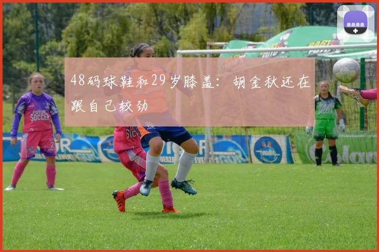 48码球鞋和29岁膝盖：胡金秋还在跟自己较劲