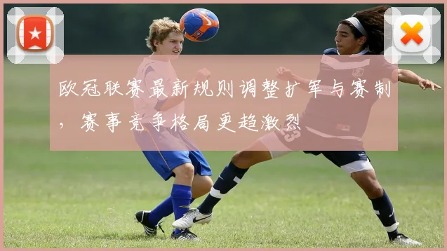 欧冠联赛最新规则调整扩军与赛制,赛事竞争格局更趋激烈